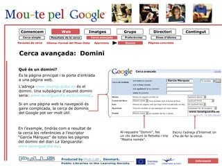 forside Domini Què és un domini? És la pàgina principal i la porta d’entrada a una pàgina web.  L’adreça  www.lavanguardia.es  és el domini. Una subpàgina d’aquest domini seria:  www.lavanguardia.es /economia/ . Si en una pàgina web la navegació és gaire complicada, la cerca de dominis del Google pot ser molt útil. En l’exemple, tindràs com a resultat de la cerca les referències a l’escriptor “García Márquez” de totes les pàgines del domini del diari  La Vanguardia :  www.lavanguardia.es / . Cerca avançada: Cerca simple Resultats de la cerca Cerca avançada Preferències Paraules de cerca Idioma–Format del fitxer-Data Aparicions Domini Pàgines concretes Escriu l’adreça d’Internet on s’ha de fer la cerca. Al requadre “Domini”, fes  un clic damunt la fletxeta i tria  “ Mostra només”. Garcia Marquez www.lavanguardia.es Comencem Eines d’idioma Web 