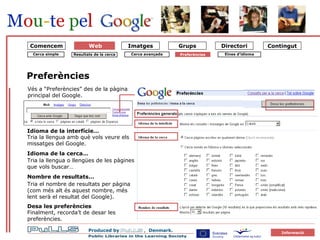 forside Preferències Idioma de la interfície… Tria la llengua amb què vols veure els missatges del Google.  Tria la llengua o llengües de les pàgines que vols buscar… Idioma de la cerca… Nombre de resultats… Tria el nombre de resultats per pàgina (com més alt és aquest nombre, més lent serà el resultat del Google). Desa les preferències Finalment, recorda’t de desar les  preferències. Vés a “Preferències” des de la pàgina principal del Google. Cerca simple Resultats de la cerca Cerca avançada Preferències   Comencem Eines d’idioma Web 