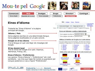 forside Tria la llengua en què vols llegir els missatges del Google. Eines d’idioma  Cerca pàgines escrites en una determinada llengua. Cerca pàgines localitzades en un país concret. El teu domini local Tria la versió del Google d’un país: Espanya, Alemanya, França, etc.. Eines d’idioma / Preferències Les opcions ”Eines d’idioma” i ”Preferències” són molt semblants.  Les tries que hagis fet només es guardaran per cerques posteriors si vas a l’opció ”Preferències”. Trobaràs les “Eines d’idioma” a la pàgina principal del Google. Idioma / País Google en el teu idioma Cerca simple Resultats de la cerca Cerca avançada Eines d’idioma   Comencem Preferències Web 