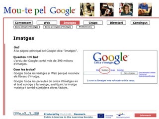 Imatges Imatges L’arxiu del Google conté més de 390 milions d’imatges. Quantes n’hi ha? Com les troba? Google troba les imatges al Web perquè reconeix els fitxers d’imatge.  Google troba les paraules de cerca d’imatges en el text contigu a la imatge, analitzant la imatge mateixa i també considera altres factors.  On? A la pàgina principal del Google clica ”Imatges”. Cerca simple d’imatges Cerca avançada d’imatges Preferències Web Comencem 