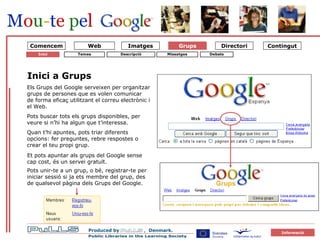 Grupper 1 Om Grupper Pots unir-te a un grup, o bé, registrar-te per iniciar sessió si ja ets membre del grup, des de qualsevol pàgina dels Grups del Google. Grups Inici Inici a Grups  Els Grups del Google serveixen per organitzar grups de persones que es volen comunicar  de forma eficaç utilitzant el correu electrònic i el Web. Pots buscar tots els grups disponibles, per veure si n’hi ha algun que t’interessa.  Quan t’hi apuntes, pots triar diferents opcions: fer preguntes, rebre respostes o crear el teu propi grup. Et pots apuntar als grups del Google sense cap cost, és un servei gratuït. Web Comencem Temes Descripció Missatges Debats 