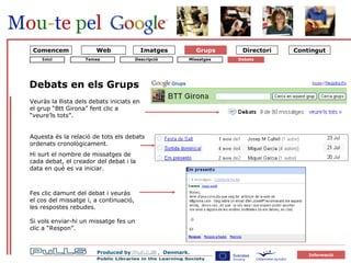 Grupper Emner 4 diskussioner Grups Debats en els Grups Veuràs la llista dels debats iniciats en el grup “Btt Girona” fent clic a “veure’ls tots”. Aquesta és la relació de tots els debats ordenats cronològicament. Hi surt el nombre de missatges de cada debat, el creador del debat i la data en què es va iniciar. Temes Missatges Debats Descripció Web Comencem Inici Fes clic damunt del debat i veuràs el cos del missatge i, a continuació, les respostes rebudes. Si vols enviar-hi un missatge fes un clic a “Respon”. 