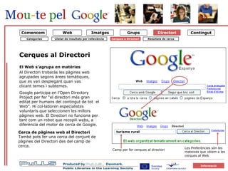 Katalog 1 Søgning i katalog  Directori Cerques al Directori El Web s’agrupa en matèries Al Directori trobaràs les pàgines web agrupades segons àrees temàtiques, que es van desplegant quan vas clicant temes i subtemes.   Camp per fer cerques al directori Google participa en l’Open Directory Project per fer “el directori més gran editat per humans   del contingut de tot  el Web”. Hi col·laboren especialistes voluntaris que seleccionen les millors pàgines web. El Directori no funciona per tant com un robot que recopili webs, a diferència del motor de cerca de Google.   Cerca de pàgines web al Directori  També pots fer una cerca del conjunt de pàgines del Directori des del camp de cerca. Web Comencem Resultats de cerca Categories Cerques a Directori Les Preferències són les mateixes que vèiem a les  cerques al Web Llistat de resultats per rellevància turisme rural 