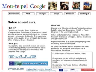 Tom side til OM SITET Comencem Directori Grups Contingut ” Mou-te pel Google” és un programa d’aprenentatge digital que, d’una manera clara i senzilla, presenta les possibilitats de les cerques simples i avançades de Google. El programa se centra en les quatre àrees principals de Google: Web, Imatges, Grups i Directori. Per a qui? El programa està concebut perquè els usuaris de biblioteca pública puguin millorar les seves habilitats per fer cerques d’informació més precises amb Google.  Sobre aquest curs Des d’on? El programa ”Mou-te pel Google” està elaborat per PuLLS,  a Aarhus, Dinamarca. (PuLLS = Public Libraries in the Learning Society).  Hi han treballat Jens Yde (Biblioteca Åby) i Jørn Knudsen (Biblioteca principal).  Correu electrònic: ams@bib.aarhus.dk  El projecte PuLLS és subvencionat pel programa Grundtvig de la Unió Europea. La versió catalana d’aquest programa ha estat elaborada pel Servei de Biblioteques de la Diputació de Barcelona. Què és? © Biblioteques públiques d’Aarhus, 2006.  El programa pot ser utilitzat gratuïtament només en els països membres del projecte PuLLS.  El programa no s’ha de destinar a finalitats comercials.  Web Imatges 