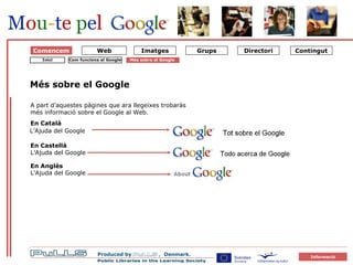 Om Google 1 Sådan virker Google Comencem Més sobre el Google A part d’aquestes pàgines que ara llegeixes trobaràs més informació sobre el Google al Web.   Com funciona el Google Inici Més sobre el Google   En Català L’Ajuda del Google En Castellà   L’Ajuda del Google En Anglès L’Ajuda del Google Web 