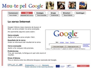 forside La xarxa Internet Cerca simple Cerca avançada Google t’ofereix dues maneres de buscar el Web. La cerca simple i la cerca avançada.  Ara aprendràs algunes coses sobre: Cerca simple Aprèn a fer una cerca simple i fàcil.  Resultats de la cerca Entén la informació del resultat de la cerca. Cerca avançada Aprèn a fer cerques més precises. Preferències Tria, per exemple, la llengua en què vols veure el resultat. Eines d’idioma Tria un idioma entre les diferents llengües nacionals del Google. Comencem Web Eines d’idioma Preferències Resultats de la cerca 