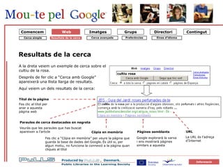 forside Cerca simple Resultats de la cerca Resultats de la cerca A la dreta veiem un exemple de cerca sobre el cultiu de la rosa.  Després de fer clic a “Cerca amb Google” apareixerà una llista llarga de resultats. Aquí veiem un dels resultats de la cerca: Fes clic al títol per anar a aquesta pàgina web Títol de la pàgina URL cultiu rosa Paraules de cerca destacades en negreta Veuràs que les paraules que has buscat apareixen a l’article Còpia en memòria Pàgines semblants La URL és l’adreça d’Internet Fes clic a “Còpia en memòria” per veure la pàgina que guarda la base de dades del Google .  És útil si, per algun motiu, no funciona la connexió a la pàgina quan cliques al títol Google explorarà la xarxa i ens mostrarà pàgines similars a aquesta  Comencem Eines d’idioma Preferències Cerca avançada Web 