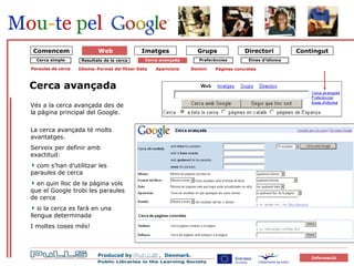 forside Cerca simple Cerca avançada Cerca avançada Paraules de cerca Idioma–Format del fitxer-Data Aparicions Domini Pàgines concretes Vés a la cerca avançada des de la pàgina principal del Google. La cerca avançada té molts avantatges. Serveix per definir amb exactitud: com s’han d’utilitzar les paraules de cerca en quin lloc de la pàgina vols que el Google trobi les paraules de cerca si la cerca es farà en una llengua determinada  I moltes coses més! Comencem Eines d’idioma Preferències Resultats de la cerca Web 