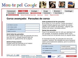 forside Cerca simple Cerca avançada Paraules de cerca Paraules de cerca   Amb qualsevol de les paraules:   És el camp i/o. Si hi escrius “ cotxes bicicletes” , Google trobarà pàgines que tracten de  cotxes,  pàgines que tracten de  bicicletes , i pàgines que tracten de  cotxes  i  bicicletes  alhora. Sense les paraules:   Posa-hi les paraules que no vols que apareguin en els resultats. Si busques receptes sense sucre, hauràs d’escriure la paraula sucre en aquest camp. A l’exemple de sota, les paraules de cerca són  receptes  i  postres . Els resultats de cerca tractaran sobre  cuina tradicional catalana , però no sortirà la paraula  sucre . Cerca avançada: Amb totes les paraules: Els resultats tindran totes les paraules de cerca  que has escrit. Google buscarà totes les  paraules en qualsevol lloc de la pàgina. Amb la frase exacta: Google busca les paraules en el mateix  ordre en què les has escrites. receptes postres cuina tradicional catalana sucre Idioma–Format del fitxer-Data Aparicions Domini Pàgines concretes Comencem Eines d’idioma Preferències Resultats de la cerca Web 