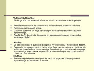 Weblogs/Edublogs/Blogs Els blogs són una eina molt eficaç en el món educativoacadèmic perquè: Estableixen un canal de comunicació  informal entre professor i alumne. Promouen la interacció social. L’alumne posseeix un mitjà personal per a l’experimentació del seu propi aprenentatge. Són fàcils (?) d’assimilar basant-se en alguns coneixements previs sobre tecnologia digital.  Weblogs Es poden adaptar a qualsevol disciplina, nivell educatiu i metodologia docent. Segons la pedagogia constructivista el professor és un mitjancer, facilitant els instruments necessaris per a què siga l’estudiant qui construïsca el seu propi aprenentatge, Aixa mateix, aquest ha de tenir en compte  els coneixements previs de cada alumne. Edublogs Són weblogs l’objectiu dels quals és recolzar el procés d’ensenyament-aprenentatge en un context educatiu 