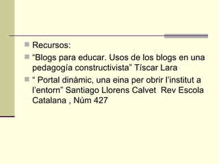 Recursos: “ Blogs para educar. Usos de los blogs en una pedagogía constructivista” Tíscar Lara “  Portal dinàmic, una eina per obrir l’institut a l’entorn” Santiago Llorens Calvet  Rev Escola Catalana , Núm 427 