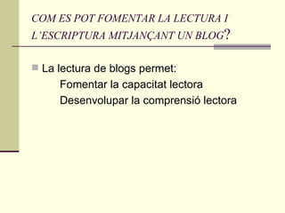 COM ES POT FOMENTAR LA LECTURA I L’ESCRIPTURA MITJANÇANT UN BLOG ? La lectura de blogs permet: Fomentar la capacitat lectora Desenvolupar la comprensió lectora 