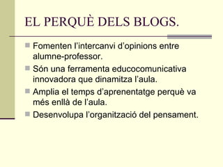 EL PERQUÈ DELS BLOGS. Fomenten l’intercanvi d’opinions entre alumne-professor. Són una ferramenta educocomunicativa innovadora que dinamitza l’aula. Amplia el temps d’aprenentatge perquè va més enllà de l’aula. Desenvolupa l’organització del pensament. 