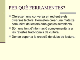 PER QUÈ FERRAMENTES? Ofereixen una conversa en red entre els diversos lectors. Permeten crear una mateixa comunitat de lectors amb gustos semblants. Són una font d’informació complementària a les revistes tradicionals de cultura. Donen suport a la creació de clubs de lectura. 