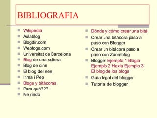 BIBLIOGRAFIA Wikipedia   Aulablog Blogdir.com Weblogs.com Universitat de Barcelona  Blog  de una soltera   Blog de cine  El blog del nen Inma i Pep Blogs  y bitácoras  Para qué??? Me rindo Dónde y cómo crear una bitácora  Crear una bitácora paso a paso con Blogger Crear un bitácora paso a paso con Zoomblog  Blogger  Ejemplo 1  Blogia   Ejemplo 2  Hexia   Ejemplo 3  El  blog  de los  blogs Guía legal del blogger  Tutorial de blogger  