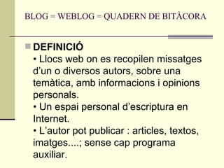 BLOG = WEBLOG = QUADERN DE BITÀCORA  DEFINICIÓ  • Llocs web on es recopilen missatges d’un o diversos autors, sobre una temàtica, amb informacions i opinions personals.  • Un espai personal d’escriptura en Internet.  • L’autor pot publicar : articles, textos, imatges....; sense cap programa auxiliar.  
