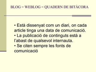 BLOG = WEBLOG = QUADERN DE BITÀCORA  •  Està dissenyat com un diari, on cada article tinga una data de comunicació.  • La publicació de continguts està a l’abast de qualsevol internauta.  • Se citen sempre les fonts de comunicació  