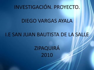 INVESTIGACIÓN. PROYECTO. DIEGO VARGAS AYALAI.E SAN JUAN BAUTISTA DE LA SALLEZIPAQUIRÁ 2010 