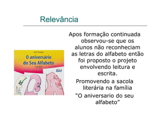 Relevância  Apos formação continuada observou-se que os alunos não reconheciam as letras do alfabeto então foi proposto o projeto envolvendo leitura e escrita. Promovendo a sacola literária na família “ O aniversario do seu alfabeto” 