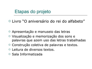 Etapas do projeto Livro “O aniversário do rei do alfabeto” Apresentação e manuseio das letras Visualização e memorização dos sons e palavras que azem uso das letras trabalhadas  Construção coletiva de palavras e textos. Leitura de diversos textos. Sala Informatizada 