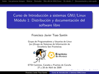 Gui´n
   o    Los primeros tiempos    B´sicas
                                 a        Derivadas   M´s all´ de GNU/Linux
                                                       a     a                De d´nde...?
                                                                                  o          Documentaci´n y m´s ayuda
                                                                                                        o     a




             Curso de Introducci´n a sistemas GNU/Linux
                                o
             M´dulo 1: Distribuci´n y documentaci´n del
               o                  o              o
                            software libre

                                      Francisco Javier Tsao Sant´
                                                                ın

                                 Grupo de Programadores y Usuarios de Linux
                                  (ex-)Grupo de Sistemas de Informaci´n de
                                                                     o
                                          Enxe˜er´ Sen Fronteiras
                                               n ıa




                                 ETSI Caminos, Canales y Puertos de Coru˜a
                                                                        n
                                         27 y 28 de Abril de 2009

                               Francisco Javier Tsao Sant´
                                                         ın    Curso de Introducci´n a sistemas GNU/Linux
                                                                                  o
 