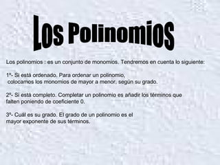 Los polinomios : es un conjunto de monomios. Tendremos en cuenta lo siguiente: 1º- Si está ordenado. Para ordenar un polinomio, colocamos los monomios de mayor a menor, según su grado. 2º- Si está completo. Completar un polinomio es añadir los términos que  falten poniendo de coeficiente 0. 3º- Cuál es su grado. El grado de un polinomio es el  mayor exponente de sus términos. Los Polinomios 
