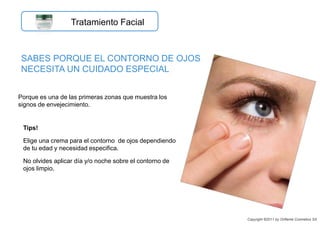 Porque es una de las primeras zonas que muestra los
signos de envejecimiento.
SABES PORQUE EL CONTORNO DE OJOS
NECESITA UN CUIDADO ESPECIAL
Tips!
Elige una crema para el contorno de ojos dependiendo
de tu edad y necesidad especifica.
No olvides aplicar día y/o noche sobre el contorno de
ojos limpio.
Copyright ©2011 by Oriflame Cosmetics SA
Tratamiento Facial
 