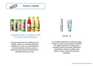 CUIDADO PARA EL CABELLO CON
EXTRACTOS NATURALES
Un completo tratamiento de alta tecnología,
Existe uno según la necesidad de cada tipo
de cabello, logrando un espectacular
resultado según lo requieras: Hidratación
instantánea, volumen, equilibrio para
reducir el cebo, protección del color o
anticaspa.
Hair X
Una gama exclusiva de cuidados para el
cabello, creada con extractos botánicos
aromáticos y únicos. La combinación de
aromas exquisitos, texturas suaves y
atractivos envases hace de esta línea un
verdadero placer para usar.
Cuerpo y Cabello
Copyright ©2011 by Oriflame Cosmetics SA
 