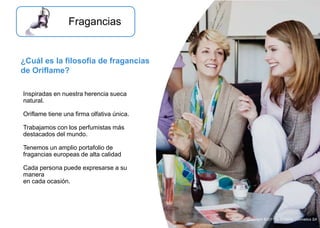 Inspiradas en nuestra herencia sueca
natural.
Oriflame tiene una firma olfativa única.
Trabajamos con los perfumistas más
destacados del mundo.
Tenemos un amplio portafolio de
fragancias europeas de alta calidad
Cada persona puede expresarse a su
manera
en cada ocasión.
Fragancias
¿Cuál es la filosofía de fragancias
de Oriflame?
Copyright ©2011 by Oriflame Cosmetics SA
 