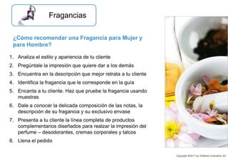 1. Analiza el estilo y apariencia de tu cliente
2. Pregúntale la impresión que quiere dar a los demás
3. Encuentra en la descripción que mejor retrata a tu cliente
4. Identifica la fragancia que le corresponde en la guía
5. Encanta a tu cliente. Haz que pruebe la fragancia usando
muestras
6. Dale a conocer la delicada composición de las notas, la
descripción de su fragancia y su exclusivo envase
7. Presenta a tu cliente la línea completa de productos
complementarios diseñados para realzar la impresión del
perfume – desodorantes, cremas corporales y talcos
8. Llena el pedido
¿Cómo recomendar una Fragancia para Mujer y
para Hombre?
Copyright ©2011 by Oriflame Cosmetics SA
Fragancias
 