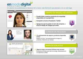 Un abanico de posibilidades al alcance de tu mano, más fácil de lo que piensas y en un solo lugar
Copyright ©2011 by Oriflame Cosmetics SA
Prueba todos nuestros productos de maquillaje
disponibles en tu propia foto.
Comparte tu look en Facebook o Twitter
Agrega los que te gusten al carro de compras, o
envía el listado de códigos por email.
¡Tu entrenamiento de negocio y productos disponible
online!
Realiza el Curso 1 de entrenamiento de negocio y
productos, interactivo por internet.
¡Sigue el mapa y encuentra el Enlace más cercano!
Encuentra el Enlace que más te convega, directamente en
un mapa de tu cuidad.
CENTRO DE MAQUILLAJE VIRTUAL
MAPA DE ENLACES
CURSOS DE NEGOCIO
 