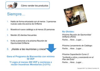 Siempre…
1. Habla de forma entusiasta con al menos 3 personas
nuevas cada día acerca de Oriflame
2. Muestra el nuevo catálogo a al menos 20 personas
3. Mantén 20 clientes frecuentes
4. Invita a personas a la próxima Reunión de
Oportunidad Oriflame
5. ¡Asiste a las reuniones y crece!
No Olvides:
Próxima Reunión de Oportunidad
Oriflame (ROO)
Fecha… Hora…Lugar…
Próximo Lanzamiento de Catálogo:
Fecha… Hora…Lugar…
Próxima Capacitación Curso 2:
“Invitando a otros y avanzando en el
Plan del Éxito”
Fecha… Hora…Lugar…
Gana el Programa de Bienvenida con mínimo
50 VEP
Y Logra al menos 200 VEP y comienza a
recibir Incentivos Monetarios (3-21%)
Cómo vender los productos
Copyright ©2011 by Oriflame Cosmetics SA
 