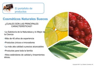 •La Sabiduría de la Naturaleza y lo Mejor de
la Ciencia
•Más de 40 años de experiencia
•Productos únicos e innovadores
•La más alta calidad a precios alcanzables
•Productos para toda la familia
•Altos estándares de calidad y lineamientos
éticos.
El portafolio de
productos
Cosméticos Naturales Suecos
¿CUALES SON LAS PRINCIPALES
CARACTERÍSTICAS?
Copyright ©2011 by Oriflame Cosmetics SA
 