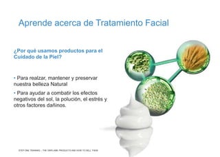 ¿Por qué usamos productos para el
Cuidado de la Piel?
• Para realzar, mantener y preservar
nuestra belleza Natural
• Para ayudar a combatir los efectos
negativos del sol, la polución, el estrés y
otros factores dañinos.
Aprende acerca de Tratamiento Facial
STEP ONE TRAINING – THE ORIFLAME PRODUCTS AND HOW TO SELL THEM
 