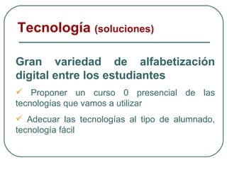 Tecnología  (soluciones) Gran variedad de alfabetización digital entre los estudiantes Proponer un curso 0 presencial de las tecnologías que vamos a utilizar  Adecuar las tecnologías al tipo de alumnado, tecnología fácil 