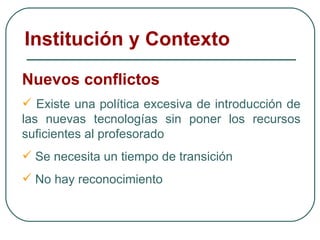 Nuevos conflictos Existe una política excesiva de introducción de las nuevas tecnologías sin poner los recursos suficientes al profesorado Se necesita un tiempo de transición No hay reconocimiento Institución y Contexto 