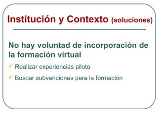 Institución y Contexto  (soluciones) No hay voluntad de incorporación de la formación virtual Realizar experiencias piloto Buscar subvenciones para la formación 