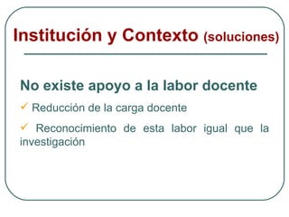 Institución y Contexto  (soluciones) No existe apoyo a la labor docente Reducción de la carga docente Reconocimiento de esta labor igual que la investigación 