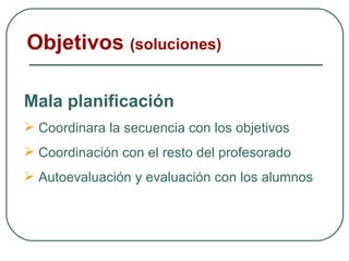 Objetivos  (soluciones) Mala planificación Coordinara la secuencia con los objetivos  Coordinación con el resto del profesorado Autoevaluación y evaluación con los alumnos 
