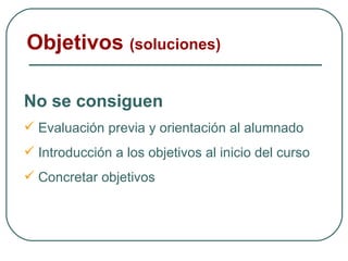 Objetivos  (soluciones) No se consiguen Evaluación previa y orientación al alumnado Introducción a los objetivos al inicio del curso Concretar objetivos 