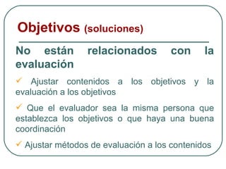 Objetivos  (soluciones) No están relacionados con la evaluación Ajustar contenidos a los objetivos y la evaluación a los objetivos Que el evaluador sea la misma persona que establezca los objetivos o que haya una buena coordinación Ajustar métodos de evaluación a los contenidos 