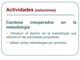 Cambios inesperados en la metodología Introducir al alumno en la metodología que utilizará en las actividades propuestas Utilizar varias metodologías por actividad Actividades  (soluciones) 