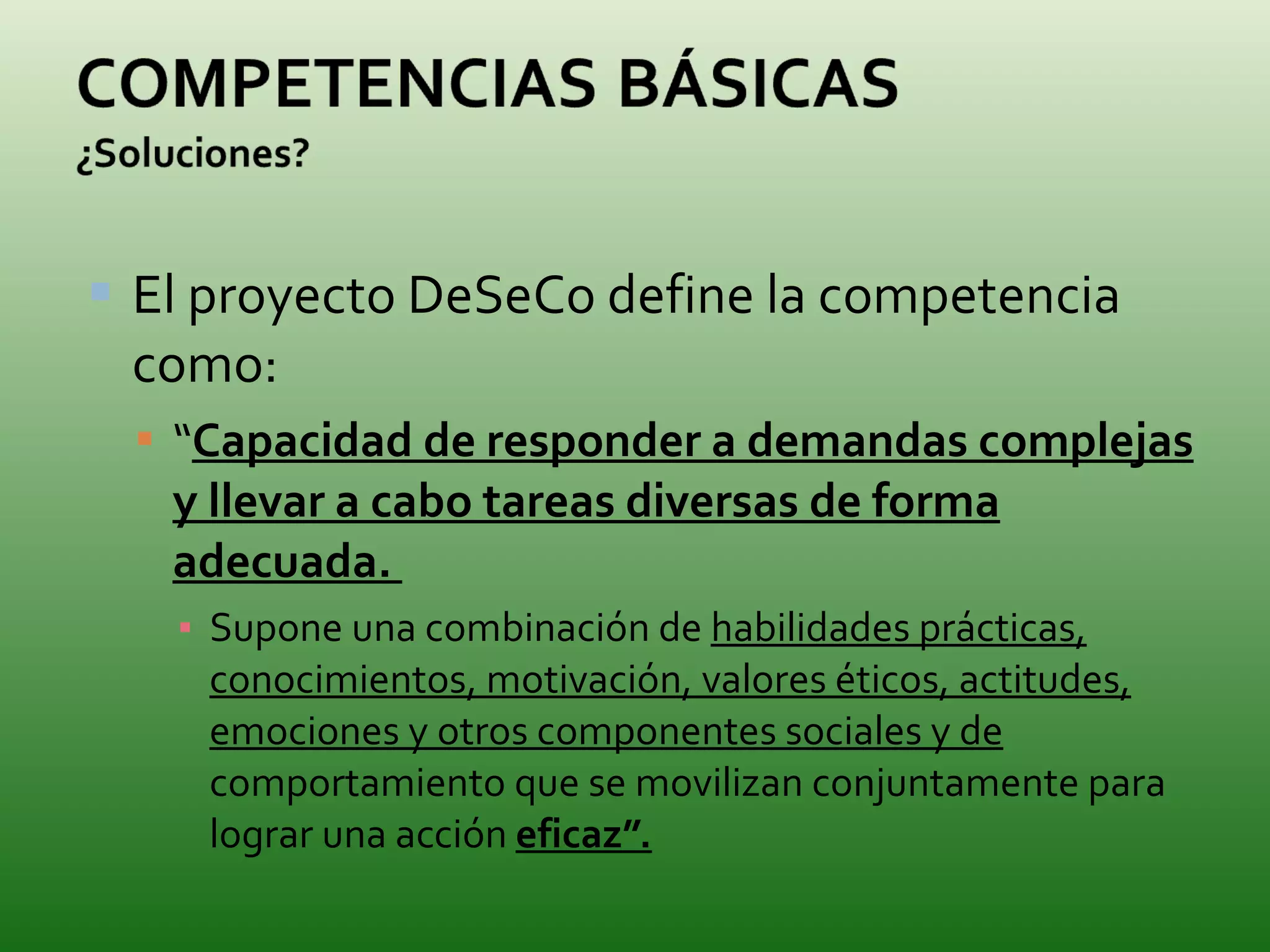 El proyecto DeSeCo define la competencia como: “ Capacidad de responder a demandas complejas y llevar a cabo tareas diversas de forma adecuada.  Supone una combinación de  habilidades prácticas, conocimientos, motivación, valores éticos, actitudes, emociones y otros componentes sociales y de  comportamiento que se movilizan conjuntamente para lograr una acción  eficaz”. 