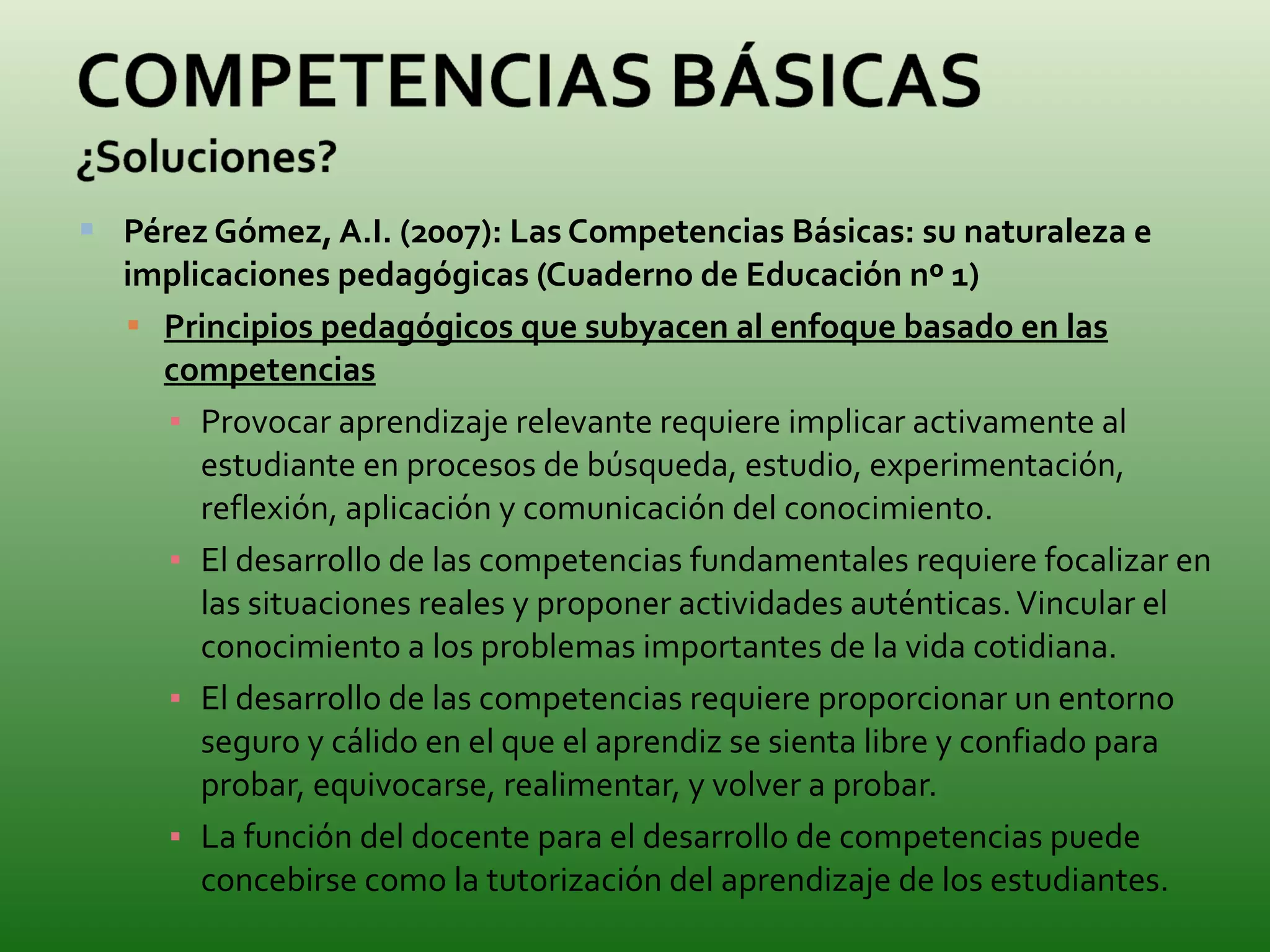 Pérez Gómez, A.I. (2007): Las Competencias Básicas: su naturaleza e implicaciones pedagógicas (Cuaderno de Educación nº 1) Principios pedagógicos que subyacen al enfoque basado en las competencias Provocar aprendizaje relevante requiere implicar activamente al estudiante en procesos de búsqueda, estudio, experimentación, reflexión, aplicación y comunicación del conocimiento. El desarrollo de las competencias fundamentales requiere focalizar en las situaciones reales y proponer actividades auténticas. Vincular el conocimiento a los problemas importantes de la vida cotidiana. El desarrollo de las competencias requiere proporcionar un entorno seguro y cálido en el que el aprendiz se sienta libre y confiado para probar, equivocarse, realimentar, y volver a probar. La función del docente para el desarrollo de competencias puede concebirse como la tutorización del aprendizaje de los estudiantes. 