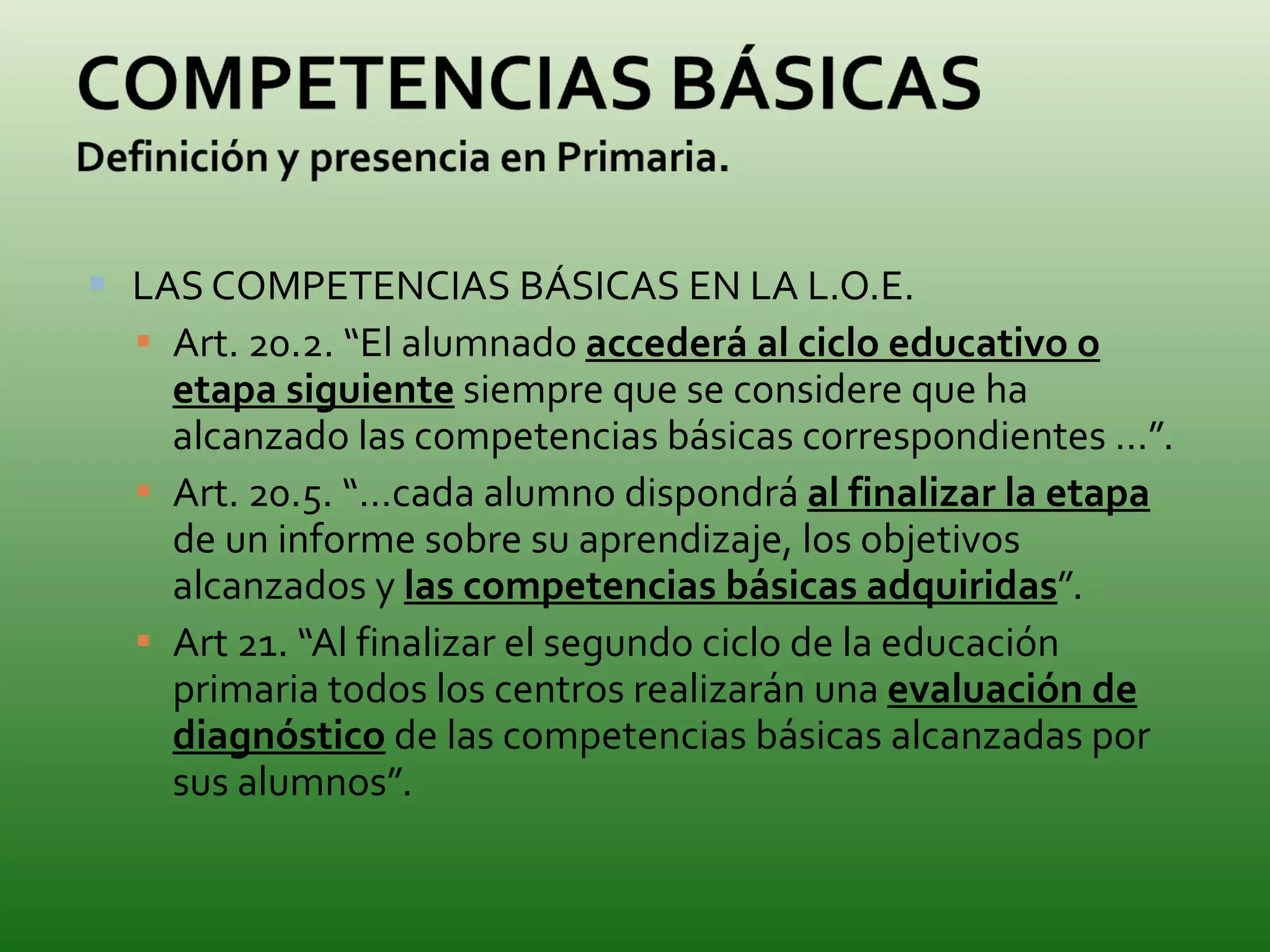LAS COMPETENCIAS BÁSICAS EN LA L.O.E. Art. 20.2. “El alumnado  accederá al ciclo educativo o etapa siguiente  siempre que se considere que ha alcanzado las competencias básicas correspondientes …”. Art. 20.5. “…cada alumno dispondrá  al finalizar la etapa  de un informe sobre su aprendizaje, los objetivos alcanzados y  las competencias básicas adquiridas ”. Art 21. “Al finalizar el segundo ciclo de la educación primaria todos los centros realizarán una  evaluación de diagnóstico  de las competencias básicas alcanzadas por sus alumnos”. 