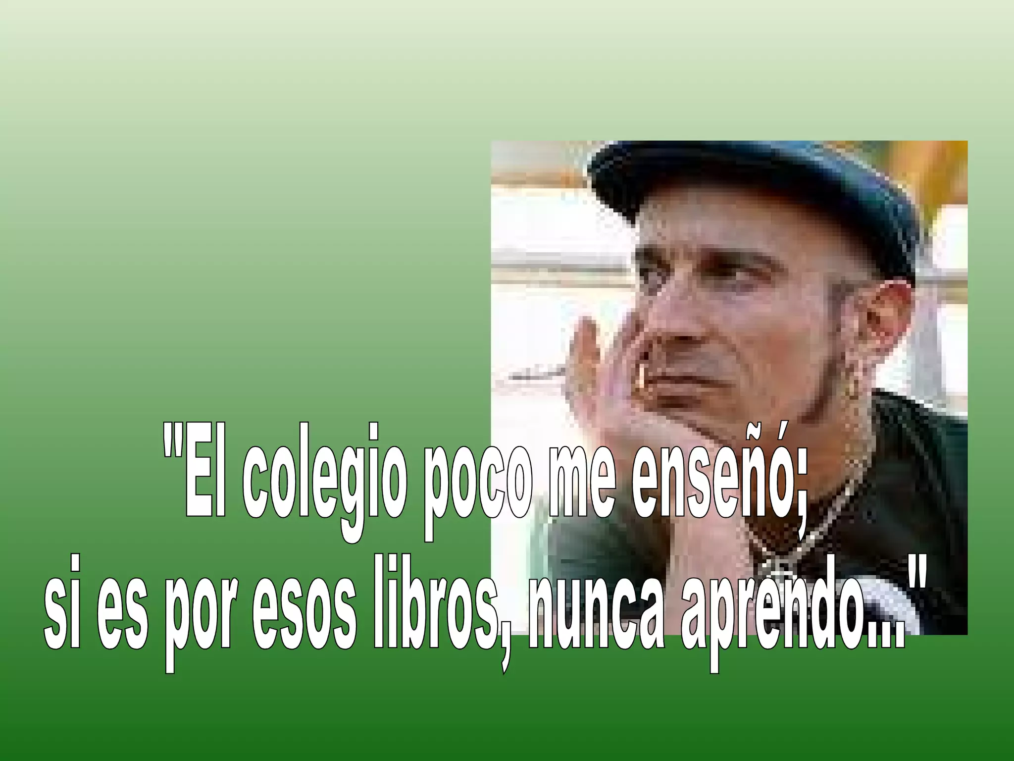 "El colegio poco me enseñó;  si es por esos libros, nunca aprendo..." 