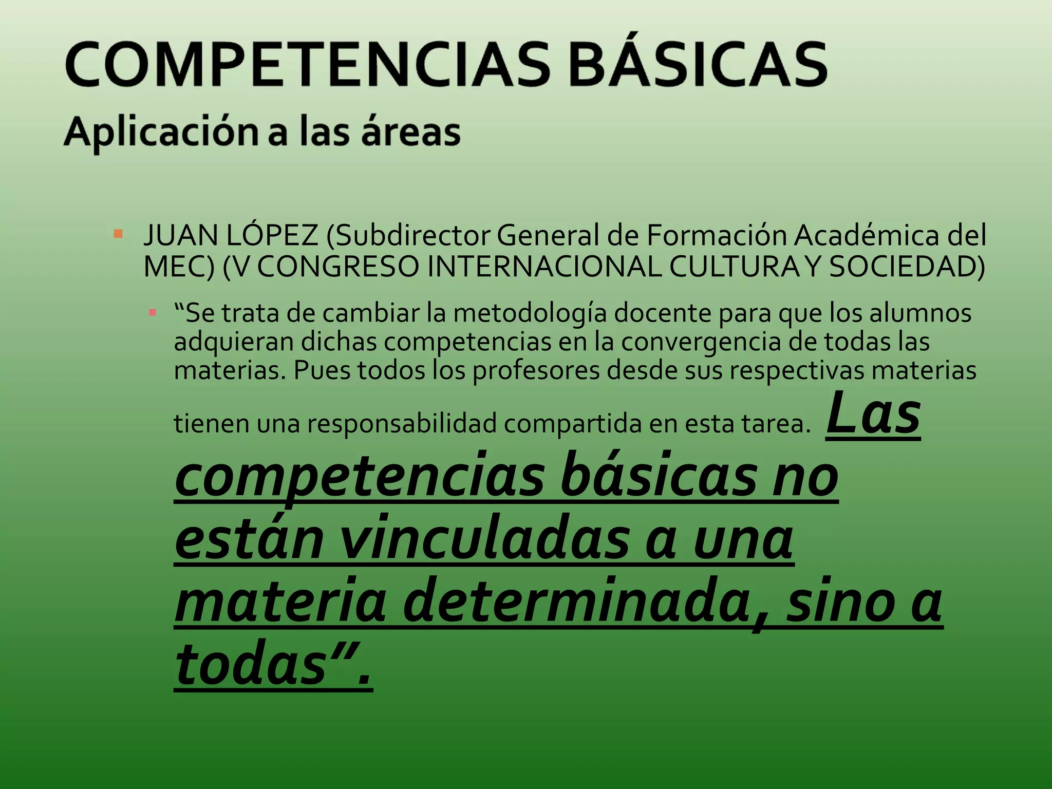 JUAN LÓPEZ (Subdirector General de Formación Académica del MEC) (V CONGRESO INTERNACIONAL CULTURA Y SOCIEDAD) “ Se trata de cambiar la metodología docente para que los alumnos adquieran dichas competencias en la convergencia de todas las materias. Pues todos los profesores desde sus respectivas materias tienen una responsabilidad compartida en esta tarea.   Las competencias básicas no están vinculadas a una materia determinada, sino a todas”. 