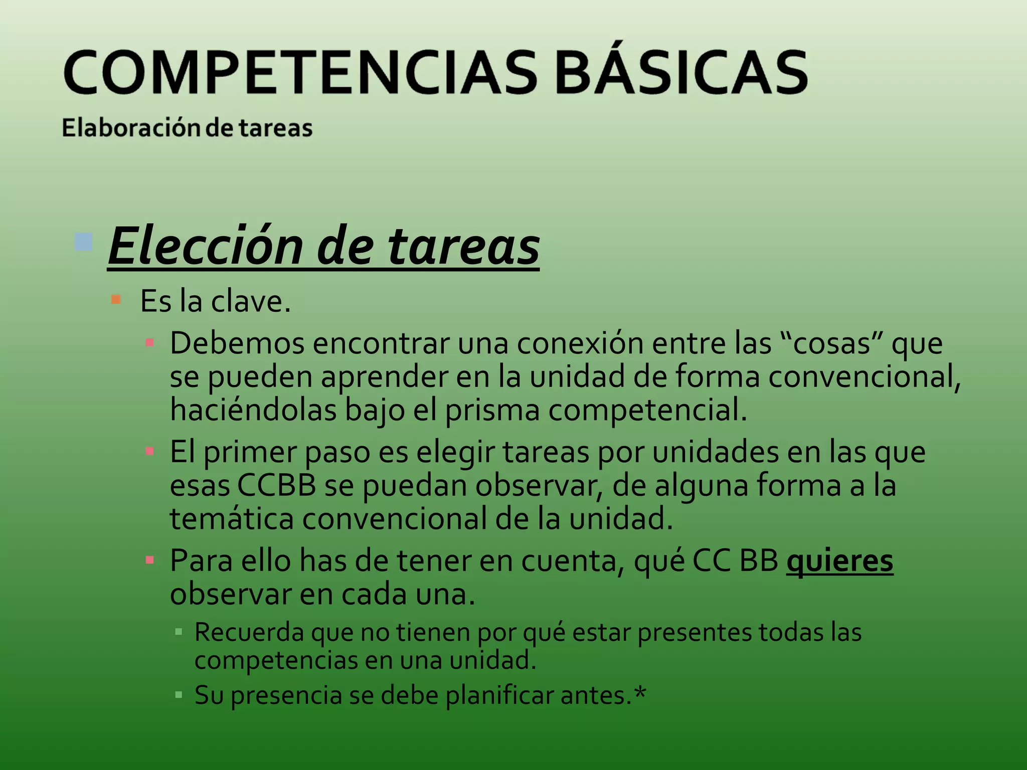Elección de tareas Es la clave. Debemos encontrar una conexión entre las “cosas” que se pueden aprender en la unidad de forma convencional, haciéndolas bajo el prisma competencial. El primer paso es elegir tareas por unidades en las que esas CCBB se puedan observar, de alguna forma a la temática convencional de la unidad. Para ello has de tener en cuenta, qué CC BB  quieres  observar en cada una. Recuerda que no tienen por qué estar presentes todas las competencias en una unidad. Su presencia se debe planificar antes.* 