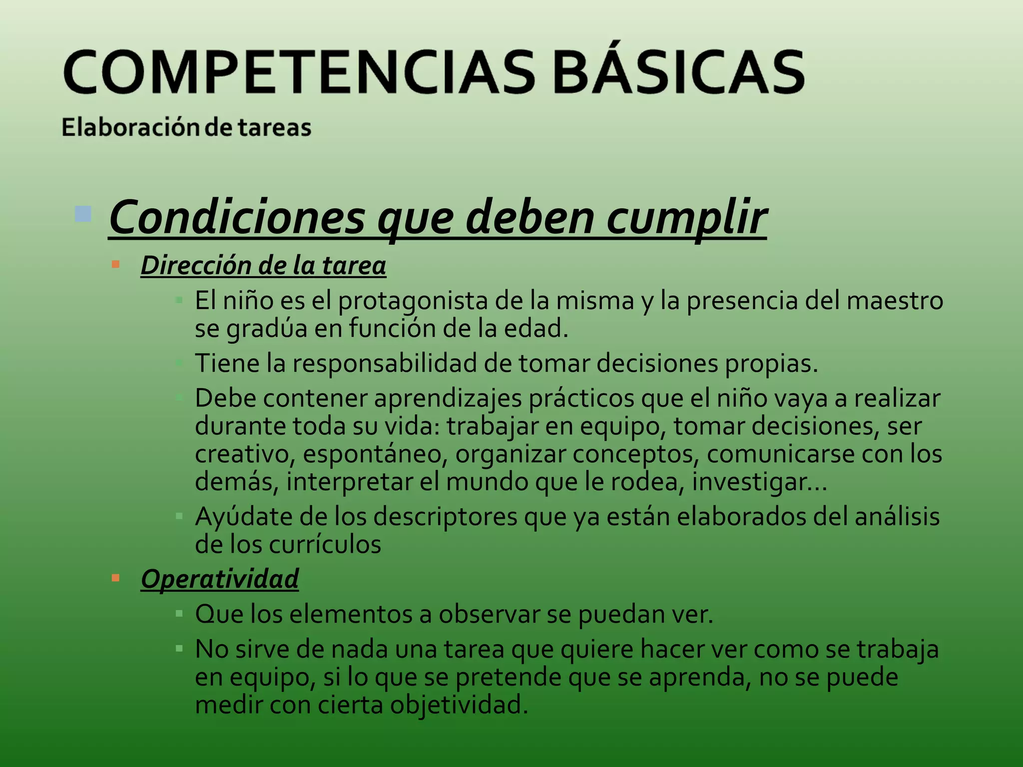 Condiciones que deben cumplir Dirección de la tarea El niño es el protagonista de la misma y la presencia del maestro se gradúa en función de la edad. Tiene la responsabilidad de tomar decisiones propias. Debe contener aprendizajes prácticos que el niño vaya a realizar durante toda su vida: trabajar en equipo, tomar decisiones, ser creativo, espontáneo, organizar conceptos, comunicarse con los demás, interpretar el mundo que le rodea, investigar… Ayúdate de los descriptores que ya están elaborados del análisis de los currículos Operatividad Que los elementos a observar se puedan ver. No sirve de nada una tarea que quiere hacer ver como se trabaja en equipo, si lo que se pretende que se aprenda, no se puede medir con cierta objetividad. 