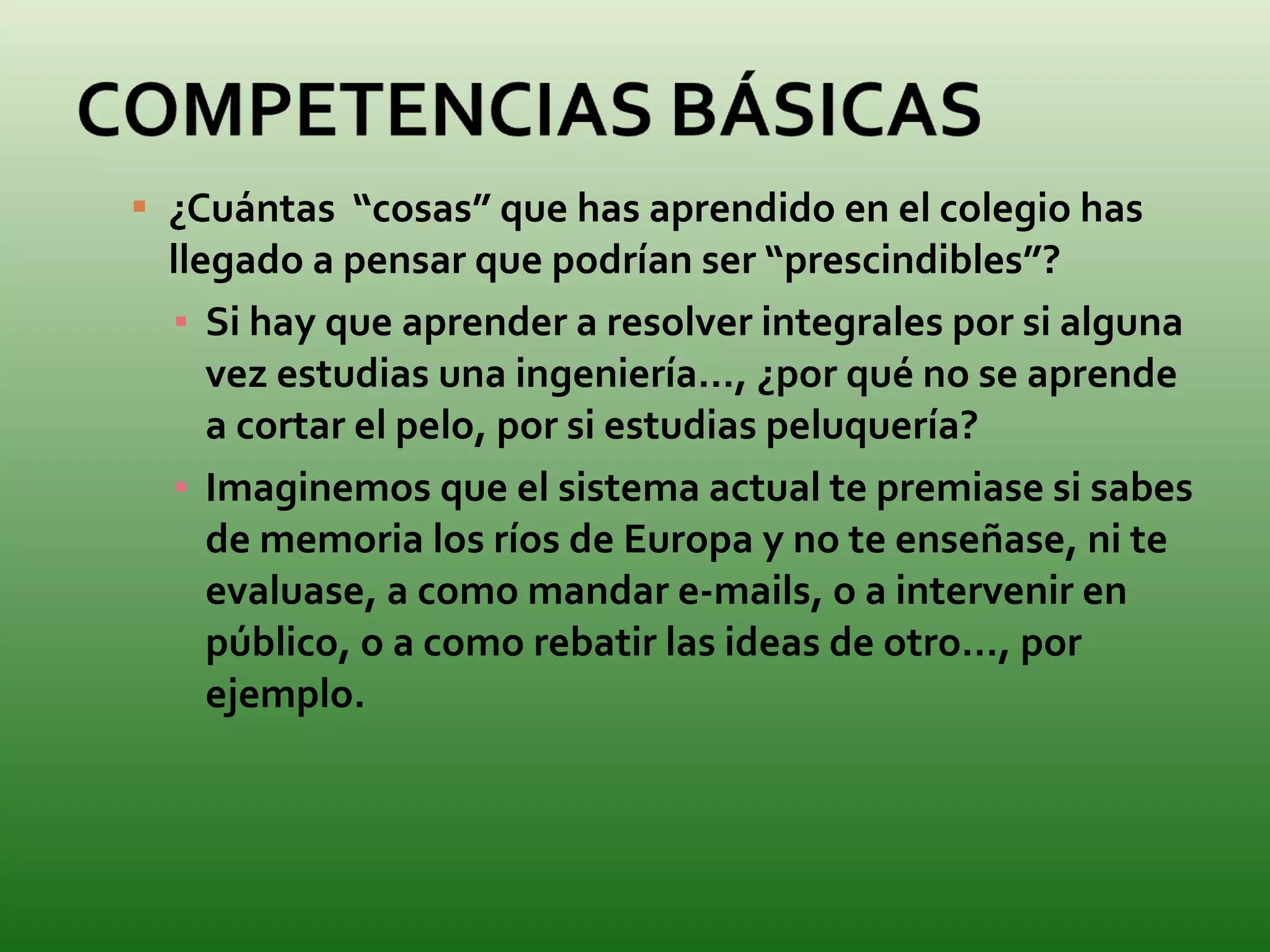 ¿Cuántas  “cosas” que has aprendido en el colegio has llegado a pensar que podrían ser “prescindibles”? Si hay que aprender a resolver integrales por si alguna vez estudias una ingeniería…, ¿por qué no se aprende a cortar el pelo, por si estudias peluquería? Imaginemos que el sistema actual te premiase si sabes de memoria los ríos de Europa y no te enseñase, ni te evaluase, a como mandar e-mails, o a intervenir en público, o a como rebatir las ideas de otro…, por ejemplo. 